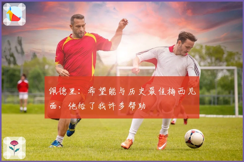 佩德里：希望能与历史最佳梅西见面，他给了我许多帮助