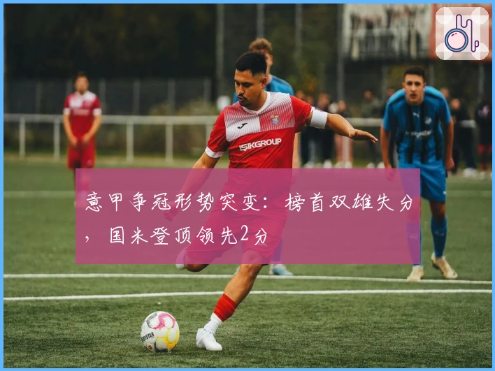 意甲争冠形势突变：榜首双雄失分，国米登顶领先2分