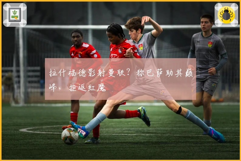 拉什福德影射曼联？称巴萨助其巅峰，拒返红魔