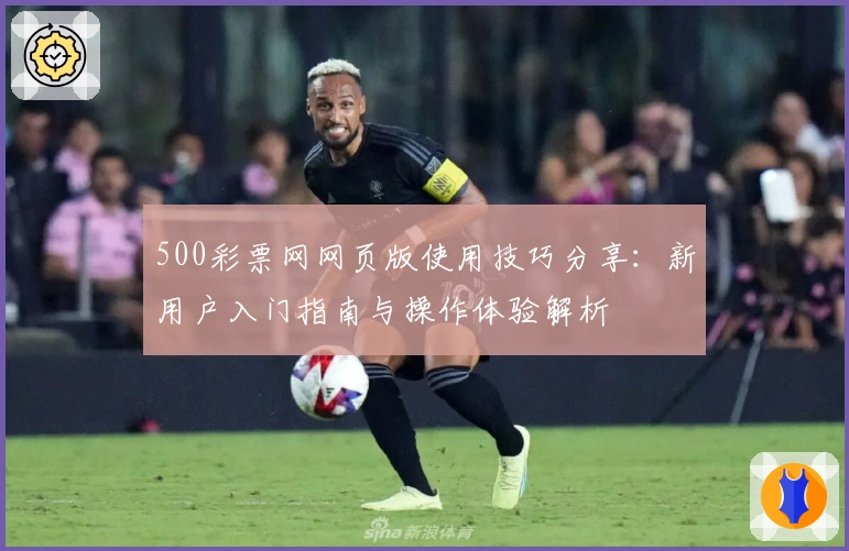 500彩票网网页版使用技巧分享：新用户入门指南与操作体验解析