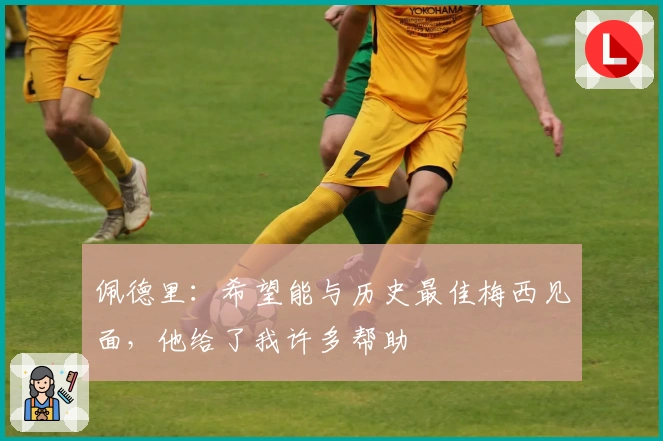 佩德里：希望能与历史最佳梅西见面，他给了我许多帮助