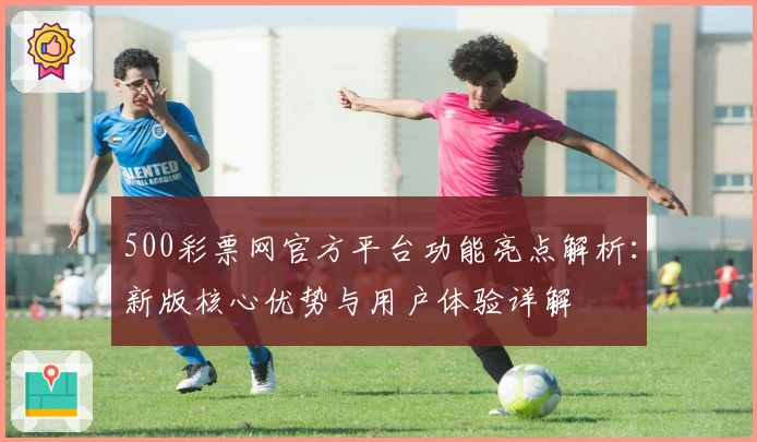 500彩票网官方平台功能亮点解析:新版核心优势与用户体验详解