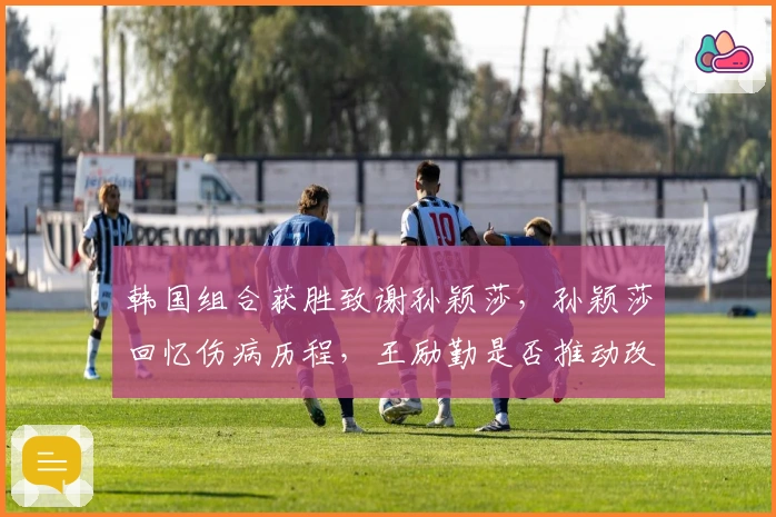 韩国组合获胜致谢孙颖莎，孙颖莎回忆伤病历程，王励勤是否推动改革