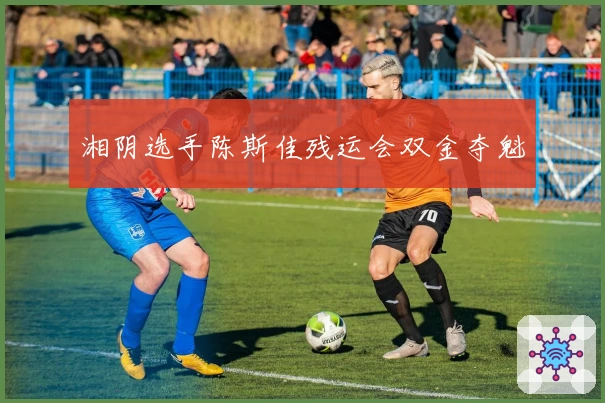 湘阴选手陈斯佳残运会双金夺魁