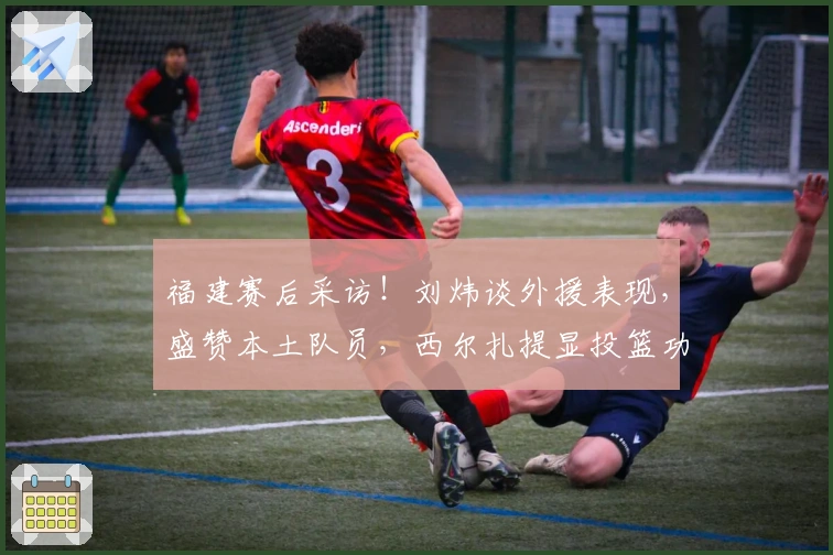 福建赛后采访！刘炜谈外援表现，盛赞本土队员，西尔扎提显投篮功力！