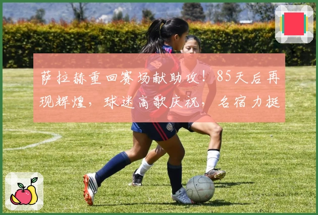 萨拉赫重回赛场献助攻！85天后再现辉煌，球迷高歌庆祝，名宿力挺留下