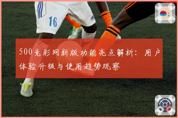500竞彩网新版功能亮点解析：用户体验升级与使用趋势观察