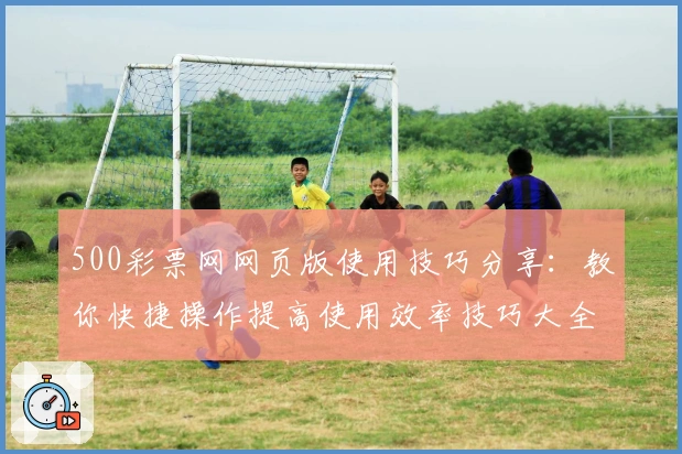 500彩票网网页版使用技巧分享：教你快捷操作提高使用效率技巧大全