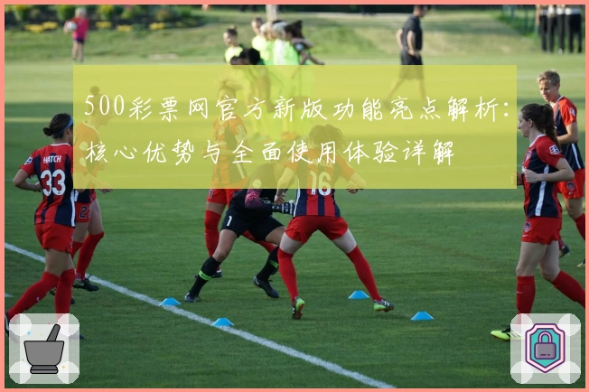500彩票网官方新版功能亮点解析：核心优势与全面使用体验详解