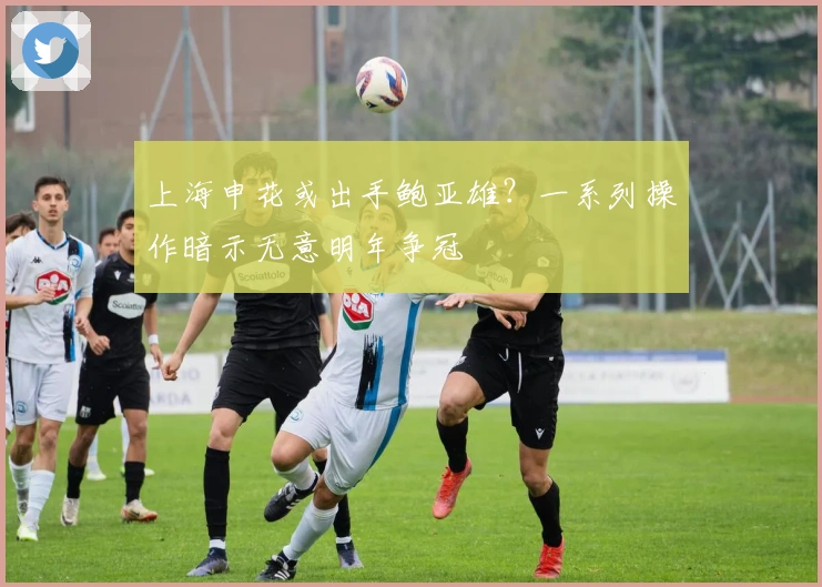上海申花或出手鲍亚雄？一系列操作暗示无意明年争冠