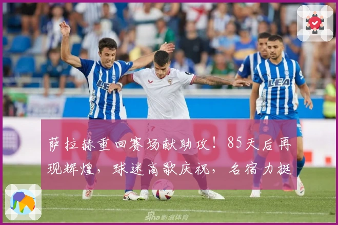 萨拉赫重回赛场献助攻！85天后再现辉煌，球迷高歌庆祝，名宿力挺留下