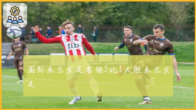 国际米兰女足客场5比1大胜米兰女足