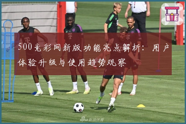 500竞彩网新版功能亮点解析:用户体验升级与使用趋势观察