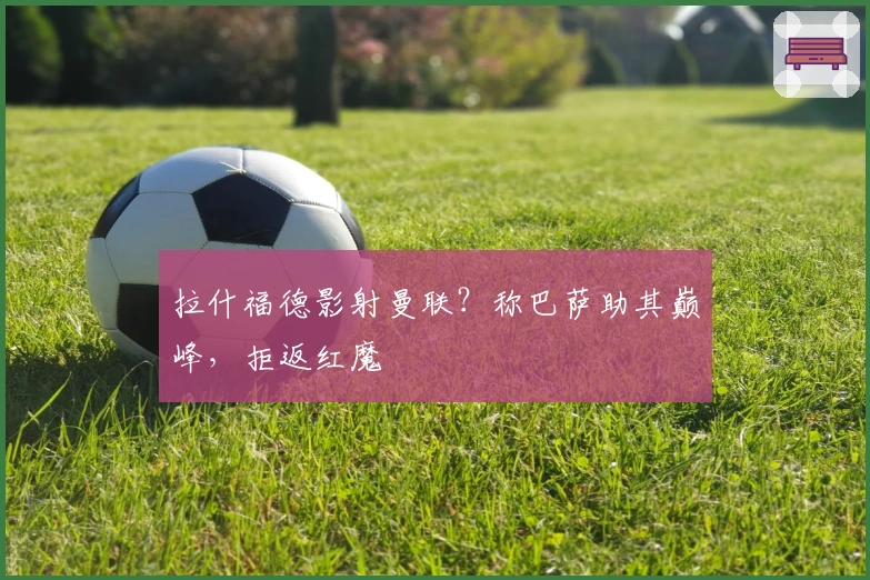 拉什福德影射曼联？称巴萨助其巅峰，拒返红魔