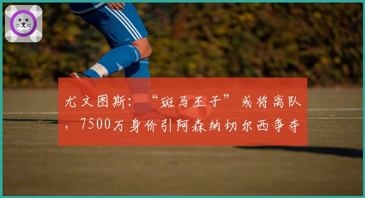 尤文图斯：“斑马王子”或将离队，7500万身价引阿森纳切尔西争夺
