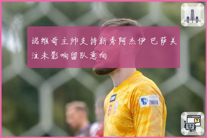 诺维奇主帅支持新秀阿杰伊 巴萨关注未影响留队意向