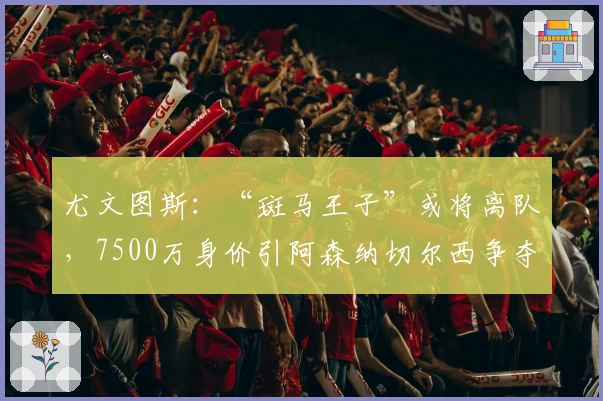 尤文图斯：“斑马王子”或将离队，7500万身价引阿森纳切尔西争夺