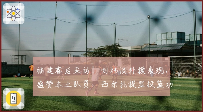 福建赛后采访！刘炜谈外援表现，盛赞本土队员，西尔扎提显投篮功力！